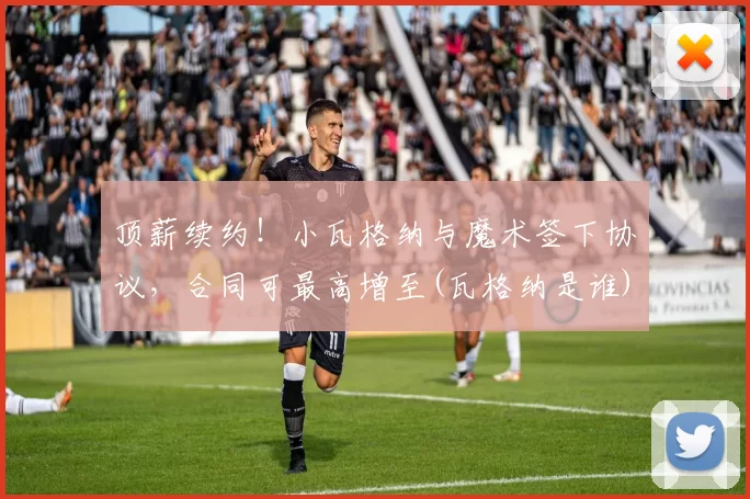 顶薪续约！小瓦格纳与魔术签下协议，合同可最高增至(瓦格纳是谁)