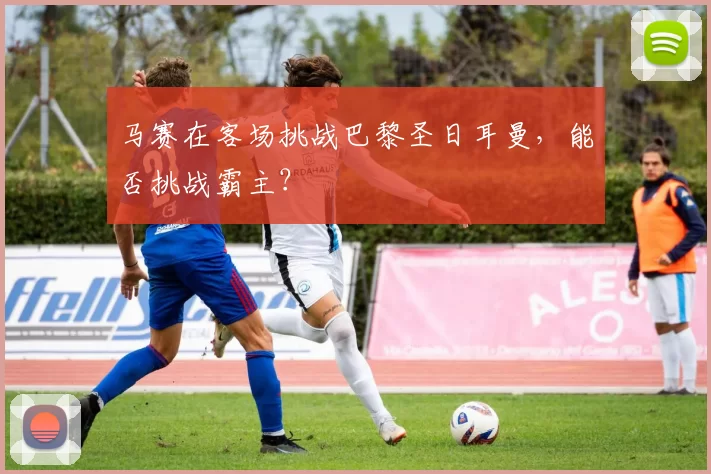 马赛在客场挑战巴黎圣日耳曼，能否挑战霸主？